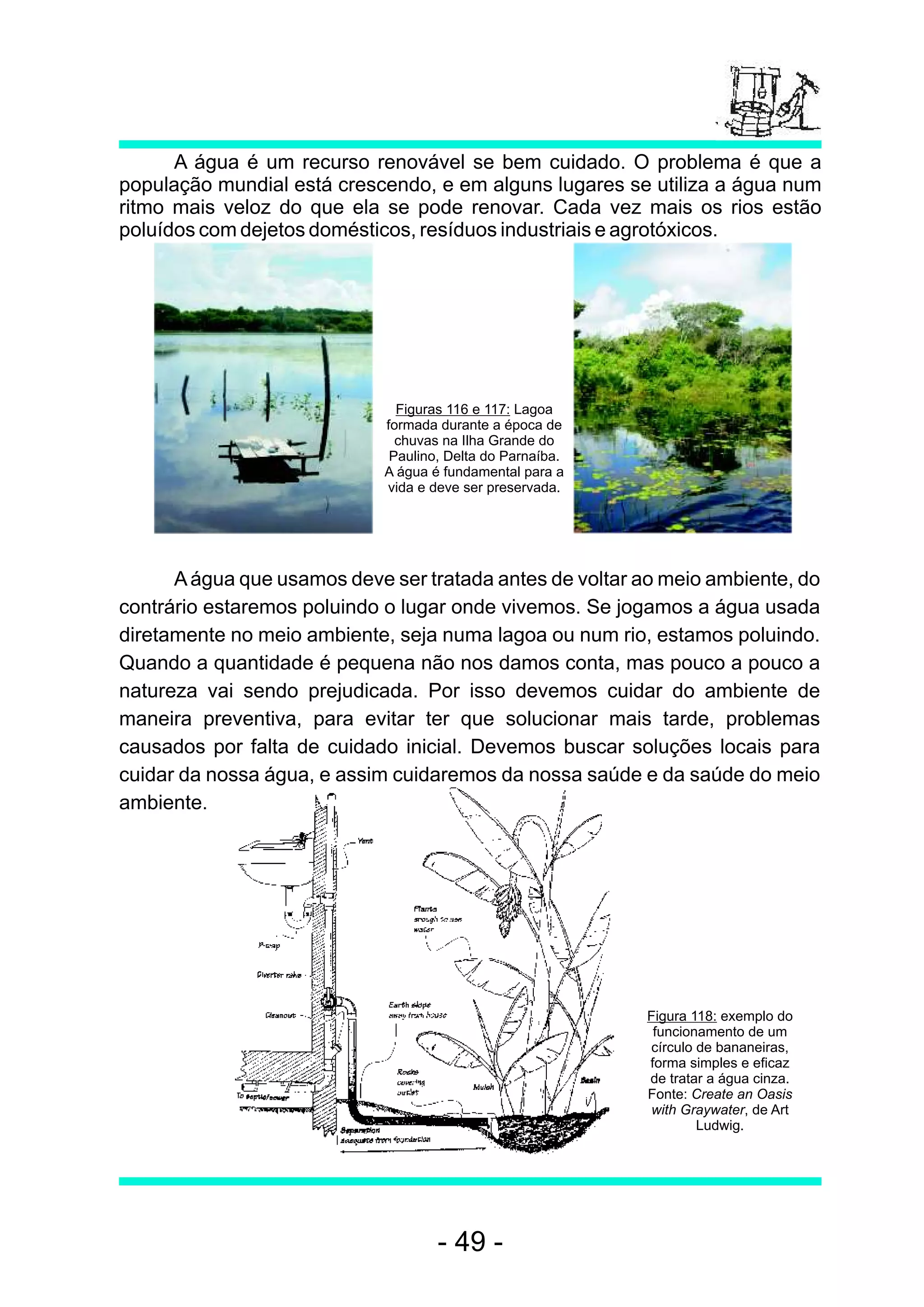 A água é um recurso renovável se bem cuidado. O problema é que a
população mundial está crescendo, e em alguns lugares se utiliza a água num
ritmo mais veloz do que ela se pode renovar. Cada vez mais os rios estão
poluídos com dejetos domésticos, resíduos industriais e agrotóxicos.




                               Figuras 116 e 117: Lagoa
                             formada durante a época de
                               chuvas na Ilha Grande do
                              Paulino, Delta do Parnaíba.
                             A água é fundamental para a
                             vida e deve ser preservada.




      A água que usamos deve ser tratada antes de voltar ao meio ambiente, do
contrário estaremos poluindo o lugar onde vivemos. Se jogamos a água usada
diretamente no meio ambiente, seja numa lagoa ou num rio, estamos poluindo.
Quando a quantidade é pequena não nos damos conta, mas pouco a pouco a
natureza vai sendo prejudicada. Por isso devemos cuidar do ambiente de
maneira preventiva, para evitar ter que solucionar mais tarde, problemas
causados por falta de cuidado inicial. Devemos buscar soluções locais para
cuidar da nossa água, e assim cuidaremos da nossa saúde e da saúde do meio
ambiente.




                                                            Figura 118: exemplo do
                                                             funcionamento de um
                                                            círculo de bananeiras,
                                                            forma simples e eficaz
                                                            de tratar a água cinza.
                                                            Fonte: Create an Oasis
                                                            with Graywater, de Art
                                                                    Ludwig.




                                     - 49 -
 