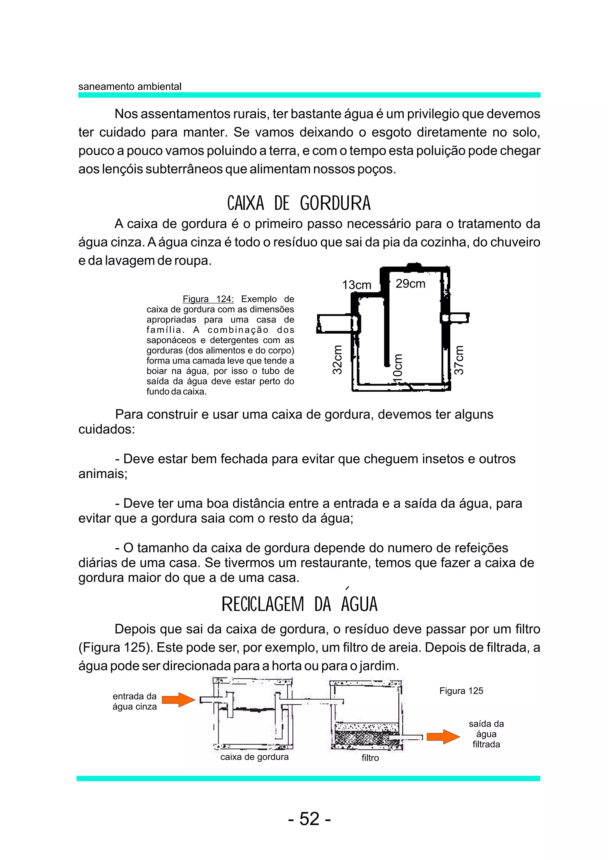 saneamento ambiental

      Nos assentamentos rurais, ter bastante água é um privilegio que devemos
ter cuidado para manter. Se vamos deixando o esgoto diretamente no solo,
pouco a pouco vamos poluindo a terra, e com o tempo esta poluição pode chegar
aos lençóis subterrâneos que alimentam nossos poços.

                                CAIXA DE GORDURA
       A caixa de gordura é o primeiro passo necessário para o tratamento da
água cinza. A água cinza é todo o resíduo que sai da pia da cozinha, do chuveiro
e da lavagem de roupa.
                                                          13cm         29cm
                      Figura 124: Exemplo de
             caixa de gordura com as dimensões
             apropriadas para uma casa de
             família. A combinação dos
             saponáceos e detergentes com as           32cm




                                                                                 37cm
             gorduras (dos alimentos e do corpo)




                                                                       10cm
             forma uma camada leve que tende a
             boiar na água, por isso o tubo de
             saída da água deve estar perto do
             fundo da caixa.

      Para construir e usar uma caixa de gordura, devemos ter alguns
cuidados:

     - Deve estar bem fechada para evitar que cheguem insetos e outros
animais;

       - Deve ter uma boa distância entre a entrada e a saída da água, para
evitar que a gordura saia com o resto da água;

       - O tamanho da caixa de gordura depende do numero de refeições
diárias de uma casa. Se tivermos um restaurante, temos que fazer a caixa de
gordura maior do que a de uma casa.

                              RECICLAGEM DA AGUA
      Depois que sai da caixa de gordura, o resíduo deve passar por um filtro
(Figura 125). Este pode ser, por exemplo, um filtro de areia. Depois de filtrada, a
água pode ser direcionada para a horta ou para o jardim.
                                                                              Figura 125
      entrada da
      água cinza
                                                                                        saída da
                                                                                          água
                                                                                         filtrada
                              caixa de gordura                filtro




                                              - 52 -
 