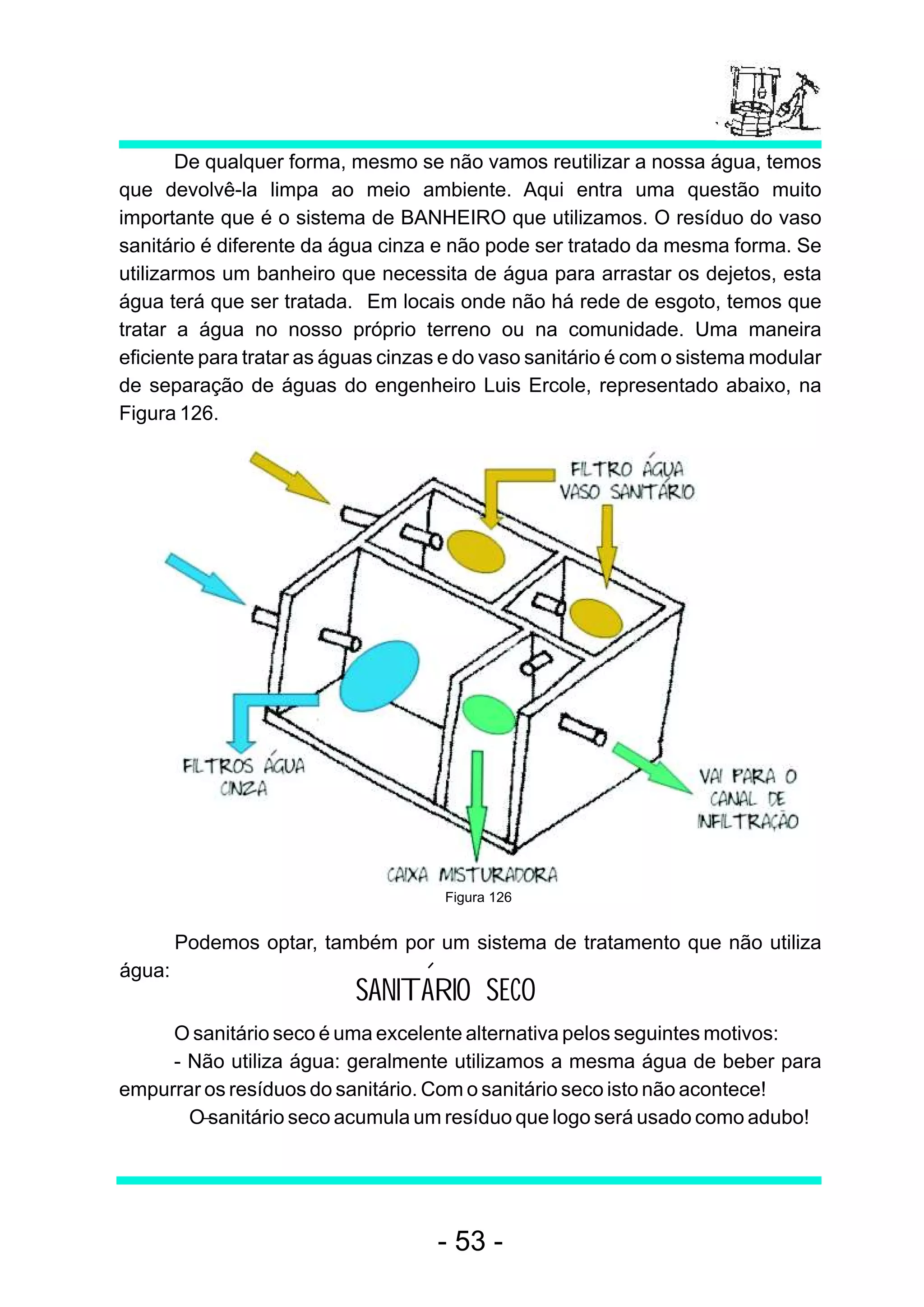 De qualquer forma, mesmo se não vamos reutilizar a nossa água, temos
que devolvê-la limpa ao meio ambiente. Aqui entra uma questão muito
importante que é o sistema de BANHEIRO que utilizamos. O resíduo do vaso
sanitário é diferente da água cinza e não pode ser tratado da mesma forma. Se
utilizarmos um banheiro que necessita de água para arrastar os dejetos, esta
água terá que ser tratada. Em locais onde não há rede de esgoto, temos que
tratar a água no nosso próprio terreno ou na comunidade. Uma maneira
eficiente para tratar as águas cinzas e do vaso sanitário é com o sistema modular
de separação de águas do engenheiro Luis Ercole, representado abaixo, na
Figura 126.




                                     Figura 126


        Podemos optar, também por um sistema de tratamento que não utiliza
água:
                           SANITARIO SECO
     O sanitário seco é uma excelente alternativa pelos seguintes motivos:
     - Não utiliza água: geralmente utilizamos a mesma água de beber para
empurrar os resíduos do sanitário. Com o sanitário seco isto não acontece!
     − O sanitário seco acumula um resíduo que logo será usado como adubo!




                                    - 53 -
 