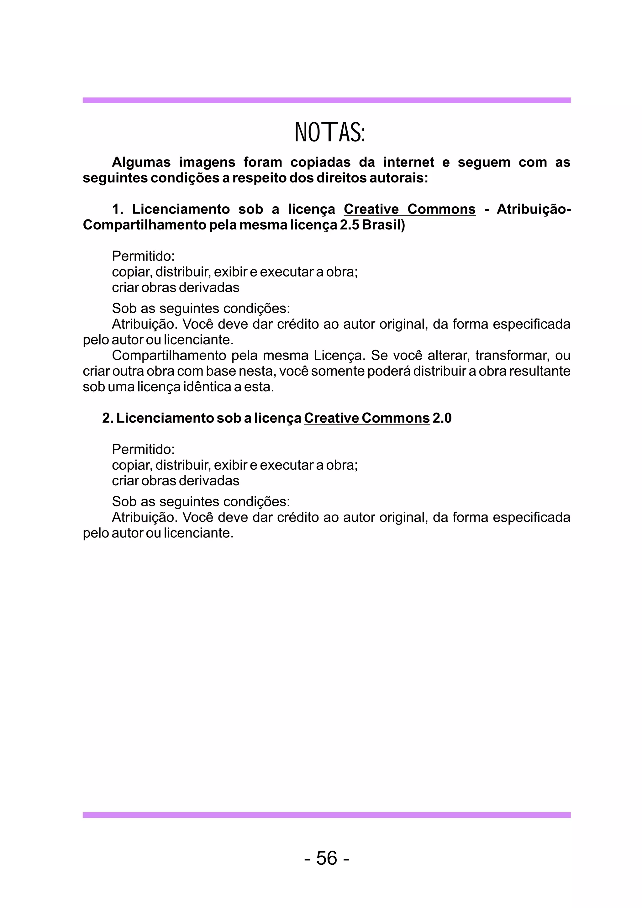NOTAS:
    Algumas imagens foram copiadas da internet e seguem com as
seguintes condições a respeito dos direitos autorais:

   1. Licenciamento sob a licença Creative Commons - Atribuição-
Compartilhamento pela mesma licença 2.5 Brasil)

      Permitido:
      copiar, distribuir, exibir e executar a obra;
      criar obras derivadas
      Sob as seguintes condições:
      Atribuição. Você deve dar crédito ao autor original, da forma especificada
pelo autor ou licenciante.
      Compartilhamento pela mesma Licença. Se você alterar, transformar, ou
criar outra obra com base nesta, você somente poderá distribuir a obra resultante
sob uma licença idêntica a esta.

   2. Licenciamento sob a licença Creative Commons 2.0

     Permitido:
     copiar, distribuir, exibir e executar a obra;
     criar obras derivadas
     Sob as seguintes condições:
     Atribuição. Você deve dar crédito ao autor original, da forma especificada
pelo autor ou licenciante.




                                    - 56 -
 