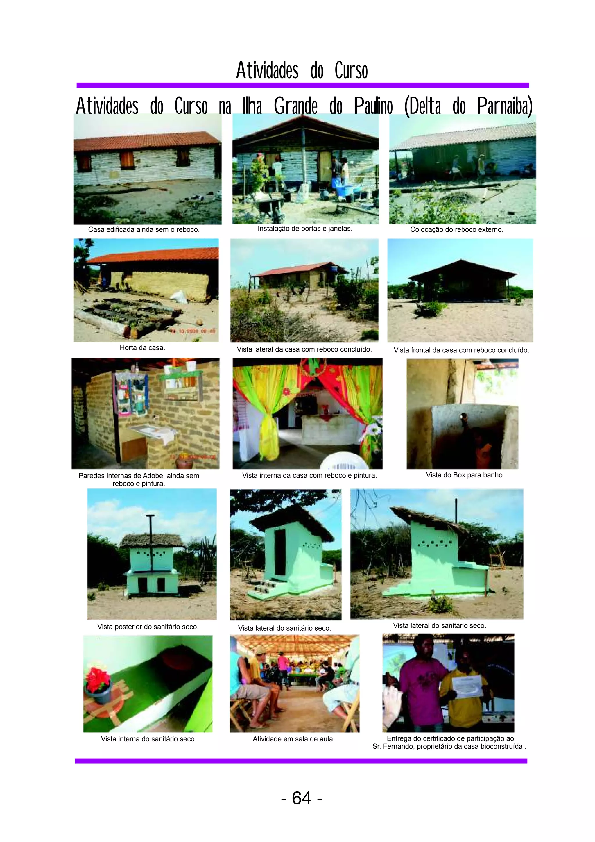 Atividades do Curso
Atividades do Curso na Ilha Grande do Paulino (Delta do Parnaiba)



  Casa edificada ainda sem o reboco.            Instalação de portas e janelas.                     Colocação do reboco externo.




            Horta da casa.                Vista lateral da casa com reboco concluído.         Vista frontal da casa com reboco concluído.




Paredes internas de Adobe, ainda sem       Vista interna da casa com reboco e pintura.                   Vista do Box para banho.
          reboco e pintura.




     Vista posterior do sanitário seco.   Vista lateral do sanitário seco.                    Vista lateral do sanitário seco.




      Vista interna do sanitário seco.         Atividade em sala de aula.                    Entrega do certificado de participação ao
                                                                                        Sr. Fernando, proprietário da casa bioconstruída .




                                                        - 64 -
 