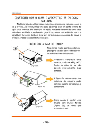 bioconstrução


    CONSTRUIR COM O CLIMA E APROVEITAR AS ENERGIAS
                      NATURAIS
      Na bioconstrução utilizamos ao máximo as energias da natureza, como o
sol e o vento. Ao construirmos uma casa devemos levar em conta o clima do
lugar onde vivemos. Por exemplo, na região Nordeste devemos ter uma casa
muito bem ventilada e sombreada, garantindo, assim, um ambiente fresco e
agradável. Devemos também levar em consideração as épocas de chuva e
proteger a nossa casa com telhados largos.


                  PROTEGER A CASA DO CALOR:
                                             Nos climas muito quentes podemos
                                             proteger a casa do calor sombreando
                                             as fachadas mais ensolaradas:


                                                    Podemos construir uma
                                                    varanda, conforme a Figura 23.
                     (Figura 23)                    Assim os raios de sol não
                                                    batem diretamente nas
                                                    paredes.


                                                    A Figura 24 mostra como uma
                                                    estrutura de madeira pode
                                                    servir de suporte para plantas e
                               (Figura 24)          dar sombra.




                                                    Outra opção é plantar uma
                                                    árvore com muitas folhas
                            (Figura 25)
                                                    (Figura 25), de modo que
                                                    sombreie a casa.




                                          - 18 -
 