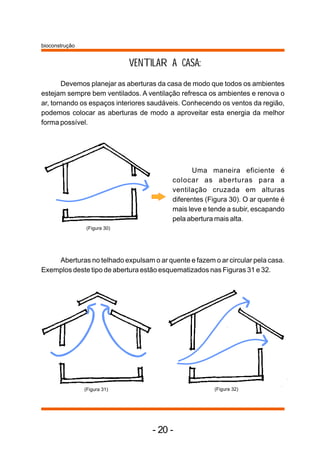 bioconstrução


                              VENTILAR A CASA:
       Devemos planejar as aberturas da casa de modo que todos os ambientes
estejam sempre bem ventilados. A ventilação refresca os ambientes e renova o
ar, tornando os espaços interiores saudáveis. Conhecendo os ventos da região,
podemos colocar as aberturas de modo a aproveitar esta energia da melhor
forma possível.




                                                Uma maneira eficiente é
                                          colocar as aberturas para a
                                          ventilação cruzada em alturas
                                          diferentes (Figura 30). O ar quente é
                                          mais leve e tende a subir, escapando
                                          pela abertura mais alta.
                (Figura 30)




    Aberturas no telhado expulsam o ar quente e fazem o ar circular pela casa.
Exemplos deste tipo de abertura estão esquematizados nas Figuras 31 e 32.




                (Figura 31)                            (Figura 32)




                                   - 20 -
 