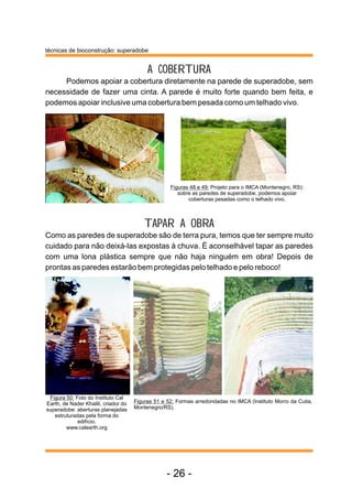 técnicas de bioconstrução: superadobe


                                           A COBERTURA
     Podemos apoiar a cobertura diretamente na parede de superadobe, sem
necessidade de fazer uma cinta. A parede é muito forte quando bem feita, e
podemos apoiar inclusive uma cobertura bem pesada como um telhado vivo.




                                                    Figuras 48 e 49: Projeto para o IMCA (Montenegro, RS):
                                                       sobre as paredes de superadobe, podemos apoiar
                                                           coberturas pesadas como o telhado vivo.



                                          TAPAR A OBRA
Como as paredes de superadobe são de terra pura, temos que ter sempre muito
cuidado para não deixá-las expostas à chuva. É aconselhável tapar as paredes
com uma lona plástica sempre que não haja ninguém em obra! Depois de
prontas as paredes estarão bem protegidas pelo telhado e pelo reboco!




 Figura 50: Foto do Instituto Cal
Earth, de Nader Khalili, criador do   Figuras 51 e 52: Formas arredondadas no IMCA (Instituto Morro da Cutia,
superadobe: aberturas planejadas      Montenegro/RS).
   estruturadas pela forma do
             edifício.
        www.calearth.org




                                                   - 26 -
 