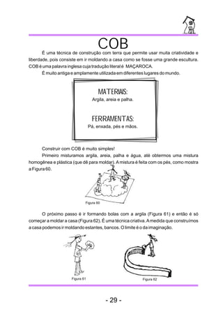 COB
       É uma técnica de construção com terra que permite usar muita criatividade e
liberdade, pois consiste em ir moldando a casa como se fosse uma grande escultura.
COB é uma palavra inglesa cuja tradução literal é MAÇAROCA.
       É muito antiga e amplamente utilizada em diferentes lugares do mundo.



                                     MATERIAIS:
                                  Argila, areia e palha.



                                  FERRAMENTAS:
                                 Pá, enxada, pés e mãos.



       Construir com COB é muito simples!
       Primeiro misturamos argila, areia, palha e água, até obtermos uma mistura
homogênea e plástica (que dê para moldar). A mistura é feita com os pés, como mostra
a Figura 60.




                             Figura 60


       O próximo passo é ir formando bolas com a argila (Figura 61) e então é só
começar a moldar a casa (Figura 62). É uma técnica criativa. A medida que construímos
a casa podemos ir moldando estantes, bancos. O limite é o da imaginação.




                     Figura 61                             Figura 62




                                         - 29 -
 