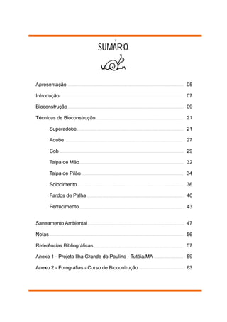 SUMARIO


Apresentação                                           05

Introdução                                             07

Bioconstrução                                          09

Técnicas de Bioconstrução                              21

        Superadobe                                     21

        Adobe                                          27

        Cob                                            29

        Taipa de Mão                                   32

        Taipa de Pilão                                 34

        Solocimento                                    36

        Fardos de Palha                                40

        Ferrocimento                                   43


Saneamento Ambiental                                   47

Notas                                                  56

Referências Bibliográficas                             57

Anexo 1 - Projeto Ilha Grande do Paulino - Tutóia/MA   59

Anexo 2 - Fotográfias - Curso de Biocontrução          63
 