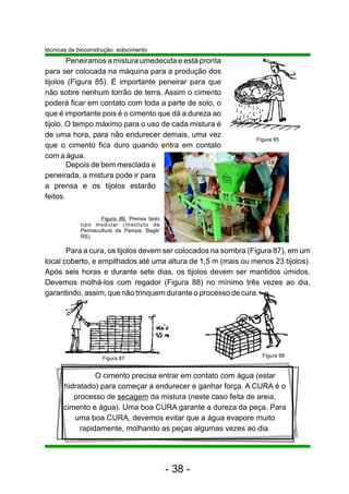 técnicas de bioconstrução: solocimento
        Peneiramos a mistura umedecida e está pronta
para ser colocada na máquina para a produção dos
tijolos (Figura 85). É importante peneirar para que
não sobre nenhum torrão de terra. Assim o cimento
poderá ficar em contato com toda a parte de solo, o
que é importante pois é o cimento que dá a dureza ao
tijolo. O tempo máximo para o uso de cada mistura é
de uma hora, para não endurecer demais, uma vez
                                                               Figura 85
que o cimento fica duro quando entra em contato
com a água.
        Depois de bem mesclada e
peneirada, a mistura pode ir para
a prensa e os tijolos estarão
feitos.

                    Figura 86: Prensa tijolo
             tipo modular (Instituto de
             Permacultura da Pampa, Bagé/
             RS).

       Para a cura, os tijolos devem ser colocados na sombra (Figura 87), em um
local coberto, e empilhados até uma altura de 1,5 m (mais ou menos 23 tijolos).
Após seis horas e durante sete dias, os tijolos devem ser mantidos úmidos.
Devemos molhá-los com regador (Figura 88) no mínimo três vezes ao dia,
garantindo, assim, que não trinquem durante o processo de cura.




                                                                 Figura 88
                     Figura 87


                O cimento precisa entrar em contato com água (estar
      hidratado) para começar a endurecer e ganhar força. A CURA é o
         processo de secagem da mistura (neste caso feita de areia,
      cimento e água). Uma boa CURA garante a dureza da peça. Para
         uma boa CURA, devemos evitar que a água evapore muito
           rapidamente, molhando as peças algumas vezes ao dia.




                                               - 38 -
 