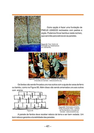 Outra opção é fazer uma fundação de
                                     PNEUS USADOS recheados com pedras e
                                     argila. Podemos fincar bambus neste recheio,
                                     que servirão para estruturar as paredes.


                                     Figura 92: Foto: Centro de
                                     Formação de Trabalhadores
                                     em Viamão/RS.




                  Figura 94: Fonte: Ecocentro IPEC - Instituto de Permacultura
                          e Ecovilas do Cerrado - www.ecocentro.org

     Os fardos vão sendo fincados uns nos outros com a ajuda de varas de ferro
ou bambu, como na Figura 95. Além disso vão sendo amarrados uns aos outros
com arame.




                                                                 Figura 96: Costurando os fardos.
                                                                 Fonte: Ecocentro IPEC - Instituto
                Figura 95                                         de Permacultura e Ecovilas do
                                                                   Cerrado - www.ecocentro.org
      A parede de fardos deve receber reboco de terra e ser bem vedada. Um
bom reboco garante a durabilidade das paredes.



                                          - 41 -
 