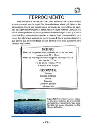 FERROCIMENTO
      O ferrocimento é uma técnica que utiliza argamassa de cimento e areia
armada em uma trama de vergalhões finos coberta por tela de galinheiro de fios
galvanizados. É uma boa técnica para a construção de reservatórios de água,
pois se podem construir grandes estruturas com pouco material. Com paredes
de até três cm podemos acumular grande quantidade de água. Ainda que utilize
cimento e ferro, que não são materiais ecológicos, leva uma quantidade bem
menor de material que as cisternas convencionais. E é uma técnica artesanal, o
que garante que as comunidades tenham domínio sobre ela e autonomia para
construir desta forma.


                                  MATERIAIS:
            Malha de vergalhões finos, de bitola 3,4 ou 4,4 mm, com
                           espaçamento 10 X 10 cm.
            Malha de tela de galinheiro hexagonal, fio de aço nº 22 e
                             abertura de 12,5 mm.
                          Fio de arame recozido nº 18
                             Cimento, areia e água

                               FERRAMENTAS:
                                    Torquês
                               Chapas metálicas
                                     Alicate
                                   Esponjas
                               Colher de pedreiro
                                 Pá e enxada




                                        Figura 101: Podemos armazenar a água
                                        da chuva nas cisternas de ferrocimento,
                                        como acontece naturalmente nesta lagoa
                                        formada nos meses chuvosos, na Ilha
                                        Grande do Paulino.




                                   - 43 -
 