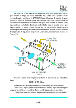 De qualquer forma, mesmo se não vamos reutilizar a nossa água, temos
que devolvê-la limpa ao meio ambiente. Aqui entra uma questão muito
importante que é o sistema de BANHEIRO que utilizamos. O resíduo do vaso
sanitário é diferente da água cinza e não pode ser tratado da mesma forma. Se
utilizarmos um banheiro que necessita de água para arrastar os dejetos, esta
água terá que ser tratada. Em locais onde não há rede de esgoto, temos que
tratar a água no nosso próprio terreno ou na comunidade. Uma maneira
eficiente para tratar as águas cinzas e do vaso sanitário é com o sistema modular
de separação de águas do engenheiro Luis Ercole, representado abaixo, na
Figura 126.




                                     Figura 126


        Podemos optar, também por um sistema de tratamento que não utiliza
água:
                           SANITARIO SECO
     O sanitário seco é uma excelente alternativa pelos seguintes motivos:
     - Não utiliza água: geralmente utilizamos a mesma água de beber para
empurrar os resíduos do sanitário. Com o sanitário seco isto não acontece!
     − O sanitário seco acumula um resíduo que logo será usado como adubo!




                                    - 53 -
 