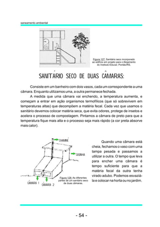 saneamento ambiental




                                                           Figura 127: Sanitário seco incorporado
                                                          ao edifício em projeto para o Alojamento
                                                              do Instituto Educar, Pontão/RS.




                SANITARIO SECO DE DUAS CAMARAS:
      Consiste em um banheiro com dois vasos, cada um correspondente a uma
câmara. Enquanto utilizamos uma, a outra permanece fechada.
      A medida que uma câmara vai enchendo, a temperatura aumenta, e
começam a entrar em ação organismos termofílicos (que só sobrevivem em
temperaturas altas) que decompõem a matéria fecal. Cada vez que usamos o
sanitário devemos colocar matéria seca, que evita odores, protege de insetos e
acelera o processo de compostagem. Pintamos a câmara de preto para que a
temperatura fique mais alta e o processo seja mais rápido (a cor preta absorve
mais calor).



                            CHAMINE                               Quando uma câmara está
                                                          cheia, fechamos o vaso com uma
                                                          tampa pesada e passamos a
                                            CASINHA
                                                          utilizar a outra. O tempo que leva
                                                          para encher uma câmara é
                                                          tempo suficiente para que a
                                                          matéria fecal da outra tenha
                                                          virado adubo. Podemos esvaziá-
                             Figura 128: As diferentes
                            partes de um sanitário seco   la e colocar na horta ou no jardim.
     CAMARA 1                    de duas câmaras.
                 CAMARA 2




                                           - 54 -
 