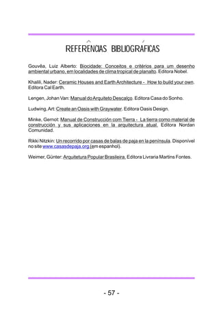 REFERENCIAS BIBLIOGRAFICAS
Gouvêa, Luiz Alberto: Biocidade: Conceitos e critérios para um desenho
ambiental urbano, em localidades de clima tropical de planalto. Editora Nobel.

Khalili, Nader: Ceramic Houses and Earth Architecture - How to build your own.
Editora Cal Earth.

Lengen, Johan Van: Manual do Arquiteto Descalço. Editora Casa do Sonho.

Ludwing, Art: Create an Oasis with Graywater. Editora Oasis Design.

Minke, Gernot: Manual de Construcción com Tierra - La tierra como material de
construcción y sus aplicaciones en la arquitectura atual. Editora Nordan
Comunidad.

Rikki Nitzkin: Un recorrido por casas de balas de paja en la península. Disponível
no site www.casasdepaja.org (em espanhol).

Weimer, Günter: Arquitetura Popular Brasileira. Editora Livraria Martins Fontes.




                                     - 57 -
 