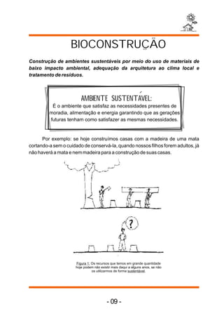 BIOCONSTRUCAO
Construção de ambientes sustentáveis por meio do uso de materiais de
baixo impacto ambiental, adequação da arquitetura ao clima local e
tratamento de resíduos.



                        AMBIENTE SUSTENTAVEL:
          É o ambiente que satisfaz as necessidades presentes de
         moradia, alimentação e energia garantindo que as gerações
         futuras tenham como satisfazer as mesmas necessidades.


      Por exemplo: se hoje construímos casas com a madeira de uma mata
cortando-a sem o cuidado de conservá-la, quando nossos filhos forem adultos, já
não haverá a mata e nem madeira para a construção de suas casas.




                     Figura 1: Os recursos que temos em grande quantidade
                     hoje podem não existir mais daqui a alguns anos, se não
                               os utilizarmos de forma sustentável.




                                        - 09 -
 
