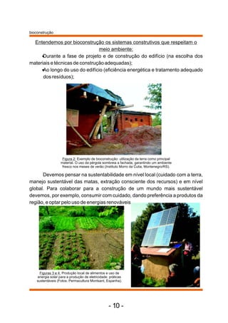 bioconstrução 
Entendemos por bioconstrução os sistemas construtivos que respeitam o 
meio ambiente:      
      ·Durante a fase de projeto e de construção do edifício (na escolha dos 
materiais e técnicas de construção adequadas); 
·Ao longo do uso do edifício (eficiência energética e tratamento adequado 
dos resíduos); 
Figura 2: Exemplo de bioconstrução: utilização da terra como principal 
material. O uso da pérgola sombreia a fachada, garantindo um ambiente 
fresco nos meses de verão (Instituto Morro da Cutia, Montenegro/RS). 
Devemos pensar na sustentabilidade em nível local (cuidado com a terra, 
manejo sustentável das matas, extração consciente dos recursos) e em nível 
global. Para colaborar para a construção de um mundo mais sustentável 
devemos, por exemplo, consumir com cuidado, dando preferência a produtos da 
região, e optar pelo uso de energias renováveis. 
Figuras 3 e 4: Produção local de alimentos e uso de 
energia solar para a produção de eletricidade: práticas 
sustentáveis (Fotos: Permacultura Montsant, Espanha). 
- 10 - 
 