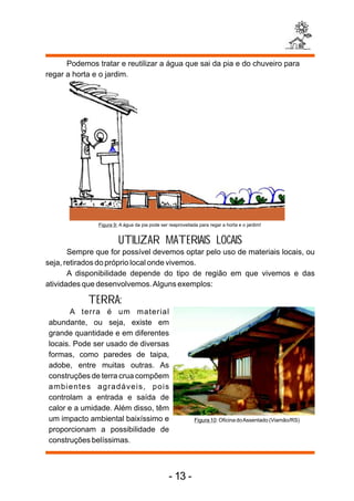 Podemos tratar e reutilizar a água que sai da pia e do chuveiro para 
regar a horta e o jardim. 
Figura 9: A água da pia pode ser reaproveitada para regar a horta e o jardim! 
UTILIZAR MATERIAIS LOCAIS 
Sempre que for possível devemos optar pelo uso de materiais locais, ou 
seja, retirados do próprio local onde vivemos. 
A disponibilidade depende do tipo de região em que vivemos e das 
atividades que desenvolvemos. Alguns exemplos: 
TERRA: 
A terra é um material 
abundante, ou seja, existe em 
grande quantidade e em diferentes 
locais. Pode ser usado de diversas 
formas, como paredes de taipa, 
adobe, entre muitas outras. As 
construções de terra crua compõem 
ambientes agradáveis, pois 
controlam a entrada e saída de 
calor e a umidade. Além disso, têm 
um impacto ambiental baixíssimo e 
proporcionam a possibilidade de 
construções belíssimas. 
Figura 10: Oficina do Assentado (Viamão/RS) 
- 13 - 
 