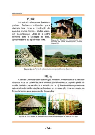 PEDRA: 
bioconstrução 
Há muitos locais com o solo rico em 
pedras. Podemos utilizá-las para 
diversos fins, como a construção de 
paredes, muros, fornos... Muitas vezes, 
em bioconstrução, utiliza-se a pedra 
somente para a fundação da casa, 
apoiando sobre ela a parede de terra. Figura 11: Residência bioconstruída com 
paredes de pedra arredondadas (Lomba 
Grande/RS) 
Figuras 12 e 13: Fornos de cal construídos com pedra (Menorca, Espanha). 
PALHA: 
A palha é um material de construção muito útil. Podemos usar a palha de 
diversos tipos de palmeiras para a construção de telhados. A palha pode ser 
usada, também, para melhorar a resistência de tijolos de adobe e paredes de 
cob. Apalha do resíduo de plantações de arroz, por exemplo, pode ser usada, em 
forma de fardos, para a construção de paredes. 
Figuras 14 e 15: Telhado de quincha no IPEP/RS e parede de fardos de palha no IPEC/GO. 
- 14 - 
 