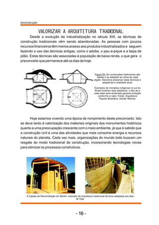 VALORIZAR A ARQUITETURA TRADICIONAL: 
Desde a evolução da industrialização no século XIX, as técnicas de 
construção tradicionais vêm sendo abandonadas. As pessoas com poucos 
recursos financeiros têm menos acesso aos produtos industrializados e seguem 
fazendo o uso das técnicas antigas, como o adobe, o pau-a-pique e a taipa de 
pilão. Estas técnicas são associadas à população de baixa renda, o que gera o 
preconceito que permanece até os dias de hoje. 
Figura 20: As construções tradicionais são 
sábias e se adaptam ao clima de cada 
região. Devemos preservar estas técnicas e 
adaptá-las à realidade atual. 
Exemplos de moradias indígenas no sul do 
Brasil mostram esta sabedoria: o fato de a 
casa estar semi-enterrada garante proteção 
contra frio e calor. Fonte: Arquitetura 
Popular Brasileira, Günter Weimer. 
Hoje estamos vivendo uma época de rompimento deste preconceito. Isto 
se deve tanto à valorização dos materiais originais dos monumentos históricos 
quanto a uma preocupação crescente com o meio ambiente, já que é sabido que 
a construção civil é uma das atividades que mais consome energia e recursos 
naturais do planeta. Cada vez mais, organizações do mundo todo buscam um 
resgate do modo tradicional de construção, incorporando tecnologias novas 
para otimizar os processos construtivos. 
A Capela da Reconciliação em Berlim: exemplo da arquitetura tradicional de terra adaptada aos dias 
de hoje. 
bioconstrução 
- 16 - 
 