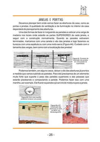 JANELAS E PORTAS: 
Devemos planejar bem onde vamos fazer as aberturas da casa, como as 
portas e janelas. A qualidade da ventilação e da iluminação no interior da casa 
dependerá do planejamento das aberturas. 
Uma das formas de fazer é ir erguendo as paredes e colocar uma verga de 
madeira nos locais onde estarão as partes SUPERIORES de cada janela, e 
seguir com a construção normalmente. Quando as paredes estiverem 
terminadas, marcamos com uma caneta o vão das janelas e logo fazemos os 
buracos com uma espátula ou com uma moto-serra (Figura 44). Cuidado com o 
tamanho das vergas, bem como com a localização das janelas! 
Figura 44: Processo de 
execução das janelas 
em uma parede de 
superadobe. 
Podemos também, em alguns casos, deixar o vão das aberturas já prontos 
a medida que vamos subindo as paredes. Para isto precisamos de um elemento 
muito forte que suporte o peso das paredes superiores e das pessoas que 
estarão pisoteando e compactando a parede. Podemos fazer isso com uma 
manilha, por exemplo. Ele ficará na parede e já servirá de moldura para a janela. 
Figura 45: Com uma manilha 
podemos construir uma janela. 
Figura 46 e 47: 
Construção das 
aberturas na sede 
do IMCA, em 
Montenegro/RS. 
- 25 - 
 