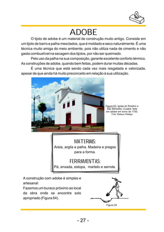 ADOBE 
O tijolo de adobe é um material de construção muito antigo. Consiste em 
um tijolo de barro e palha mesclados, que é moldado e seco naturalmente. É uma 
técnica muito amiga do meio ambiente, pois não utiliza nada de cimento e não 
gasta combustível na secagem dos tijolos, por não ser queimado. 
Pelo uso da palha na sua composição, garante excelente conforto térmico. 
As construções de adobe, quando bem feitas, podem durar muitas décadas. 
É uma técnica que está sendo cada vez mais resgatada e valorizada, 
apesar de que ainda há muito preconceito em relação à sua utilização. 
A construção com adobe é simples e 
artesanal: 
Fazemos um buraco próximo ao local 
da obra onde se encontre solo 
apropriado (Figura 54). 
Figura 53: Igreja do Rosário e 
São Benedito, Cuiabá: feita 
em adobe em torno de 1750. 
Foto: Mateus Hidalgo. 
MATERIAIS: 
Areia, argila e palha. Madeira e pregos 
para a forma. 
FERRAMENTAS: 
Pá, enxada, estopa, martelo e serrote. 
- 27 - 
Figura 54 
 