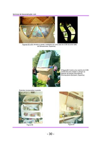 Figuras 63 e 64: Armário e janela moldados em uma casa de COB (Ecovila Valle 
Estantes incorporadas à parede. 
A Figura 65 mostra uma casinha de COB 
construída para instalar e abrigar as 
baterias de painéis fotovoltaicos 
(Permacultura Montsant, Espanha). 
de Sensaciones, Espanha). 
técnicas de bioconstrução: cob 
Figura 66 Figura 67 
- 30 - 
 