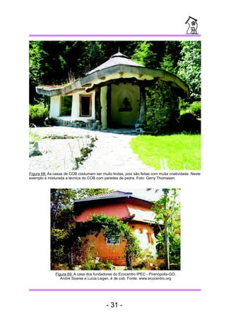 Figura 68: As casas de COB costumam ser muito lindas, pois são feitas com muita criatividade. Neste 
exemplo é misturada a técnica do COB com paredes de pedra. Foto: Gerry Thomasen. 
Figura 69: A casa dos fundadores do Ecocentro IPEC - Pirenópolis-GO, 
André Soares e Lucia Legan, é de cob. Fonte: www.ecocentro.org 
- 31 - 
 