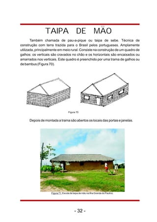 TAIPA DE MAO 
Também chamada de pau-a-pique ou taipa de sebe. Técnica de 
construção com terra trazida para o Brasil pelos portugueses. Amplamente 
utilizada, principalmente em meio rural. Consiste na construção de um quadro de 
galhos: os verticais são cravados no chão e os horizontais são encaixados ou 
amarrados nos verticais. Este quadro é preenchido por uma trama de galhos ou 
de bambus (Figura 70). 
Figura 70 
Depois de montada a trama são abertos os locais das portas e janelas. 
Figura 71: Escola de taipa de mão na Ilha Grande do Paulino 
- 32 - 
 