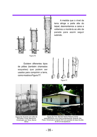 Existem diferentes tipos 
de pilões (também chamados 
soquetes) que podem ser 
usados para comprimir a terra, 
como mostra a Figura 77. 
Figura 78: Socando com pilão de 
dois lados. Fonte: Manual de 
Construção com Terra, Gernot 
Minke 
Figura 77 
Figura 79: Foto: Marcelo Parize Petazoni (fonte: 
www.panoramio.com) Casa do Bandeirante, Butantã, São 
Paulo. Construida no século XVII com paredes de taipa de pilão 
de 50 cm de espessura. 
Figura 76 
A medida que o nível da 
terra atinge a parte alta do 
taipal, desmontamos a caixa e 
voltamos a montá-la ao alto da 
parede para assim seguir 
subindo. 
- 35 - 
 