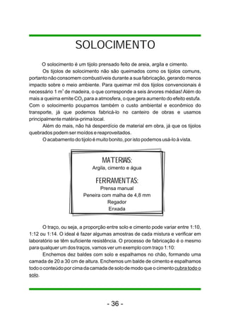 SOLOCIMENTO 
O solocimento é um tijolo prensado feito de areia, argila e cimento. 
Os tijolos de solocimento não são queimados como os tijolos comuns, 
portanto não consomem combustíveis durante a sua fabricação, gerando menos 
impacto sobre o meio ambiente. Para queimar mil dos tijolos convencionais é 
necessário 1 m3 de madeira, o que corresponde a seis árvores médias! Além do 
mais a queima emite CO para a atmosfera, o que gera aumento do efeito estufa. 2 
Com o solocimento poupamos também o custo ambiental e econômico do 
transporte, já que podemos fabricá-lo no canteiro de obras e usamos 
principalmente matéria-prima local. 
Além do mais, não há desperdício de material em obra, já que os tijolos 
quebrados podem ser moídos e reaproveitados. 
O acabamento do tijolo é muito bonito, por isto podemos usá-lo à vista. 
MATERIAIS: 
Argila, cimento e água 
FERRAMENTAS: 
Prensa manual 
Peneira com malha de 4,8 mm 
Regador 
Enxada 
O traço, ou seja, a proporção entre solo e cimento pode variar entre 1:10, 
1:12 ou 1:14. O ideal é fazer algumas amostras de cada mistura e verificar em 
laboratório se têm suficiente resistência. O processo de fabricação é o mesmo 
para qualquer um dos traços, vamos ver um exemplo com traço 1:10: 
Enchemos dez baldes com solo e espalhamos no chão, formando uma 
camada de 20 a 30 cm de altura. Enchemos um balde de cimento e espalhamos 
todo o conteúdo por cima da camada de solo de modo que o cimento cubra todo o 
solo. 
- 36 - 
 