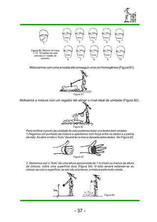 1 2 3 4 5 
10 
1 
7 8 9 
6 
Figura 80: Mistura do traço 
1:10 10 baldes de solo 
arenoso e 1 balde de 
cimento. 
Misturamos com uma enxada até conseguir uma cor homogênea (Figura 81). 
Figura 81 
Molhamos a mistura com um regador até atingir o nível ideal de umidade (Figura 82). 
Figura 82 
Para verificar o ponto da umidade do solo podemos fazer uns testes bem simples: 
1.Pegamos um punhado da mistura e apertamos com força entre os dedos e a palma 
da mão. Ao abrir a mão o “bolo” deverá ter a marca deixada pelos dedos. Ver Figura 83. 
Figura 83 
2. Deixamos cair o “bolo” de uma altura aproximada de 1 m (mais ou menos da altura 
da cintura), sobre uma superfície dura (Figura 84). O bolo deverá esfarelar-se ao 
chocar-se com a superfície; se isto não acontecer, a mistura está muito úmida. 
- 37 - 
Figura 84 
 