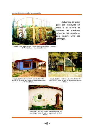 A alvenaria de fardos 
pode ser construída em 
meio à est rutura de 
madeira. As aberturas 
devem ser bem planejadas 
para garantir uma boa 
ventilação. 
Figura 99: Casa em Girona, Espanha. Fonte: Un 
recorrido por casas de paja en la península de Rikki 
Nitzkin. 
Figura 97: Foto tirada durante o curso Bioconstruindo 2002 - Instituto 
de Permacultura e Ecovilas do Cerrado 
Figura 98: Casa das cores em Alicante, Espanha. 
Fonte: Un recorrido por casas de paja en la península 
Figura 100: Casa em Granada, Espanha. Fonte: Un 
recorrido por casas de paja en la península de Rikki 
Nitzkin. 
de Rikki Nitzkin. 
- 42 - 
técnicas de bioconstrução: fardos de palha 
 