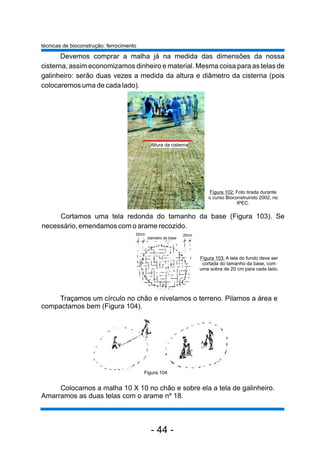 Devemos comprar a malha já na medida das dimensões da nossa 
cisterna, assim economizamos dinheiro e material. Mesma coisa para as telas de 
galinheiro: serão duas vezes a medida da altura e diâmetro da cisterna (pois 
colocaremos uma de cada lado). 
Altura da cisterna 
Cortamos uma tela redonda do tamanho da base (Figura 103). Se 
necessário, emendamos com o arame recozido. 
Traçamos um círculo no chão e nivelamos o terreno. Pilamos a área e 
compactamos bem (Figura 104). 
Colocamos a malha 10 X 10 no chão e sobre ela a tela de galinheiro. 
Amarramos as duas telas com o arame nº 18. 
Figura 103: A tela do fundo deve ser 
cortada do tamanho da base, com 
uma sobra de 20 cm para cada lado. 
20cm 
diametro da base 
20cm 
Figura 102: Foto tirada durante 
o curso Bioconstruindo 2002, no 
IPEC. 
técnicas de bioconstrução: ferrocimento 
Figura 104 
- 44 - 
 