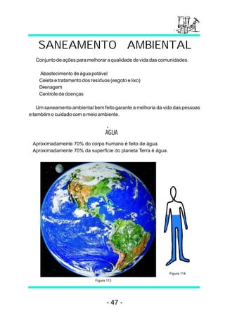 SANEAMENTO AMBIENTAL 
Conjunto de ações para melhorar a qualidade de vida das comunidades. 
-  Abastecimento de água potável 
- Coleta e tratamento dos resíduos (esgoto e lixo) 
- Drenagem 
- Controle de doenças 
Um saneamento ambiental bem feito garante a melhoria da vida das pessoas 
e também o cuidado com o meio ambiente. 
AGUA 
Aproximadamente 70% do corpo humano é feito de água. 
Aproximadamente 70% da superfície do planeta Terra é água. 
Figura 114 
Figura 113 
- 47 - 
 