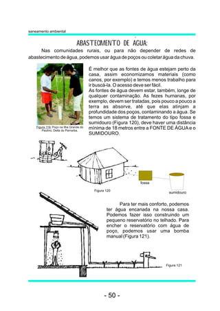 ABASTECIMENTO DE AGUA: 
Nas comunidades rurais, ou para não depender de redes de 
abastecimento de água, podemos usar água de poços ou coletar água da chuva. 
Figura 119: Poço na Ilha Grande do 
Paulino, Delta do Parnaíba. 
É melhor que as fontes de água estejam perto da 
casa, assim economizamos materiais (como 
canos, por exemplo) e temos menos trabalho para 
ir buscá-la. O acesso deve ser fácil. 
As fontes de água devem estar, também, longe de 
qualquer contaminação. As fezes humanas, por 
exemplo, devem ser tratadas, pois pouco a pouco a 
terra as absorve, até que elas atinjam a 
profundidade dos poços, contaminando a água. Se 
temos um sistema de tratamento do tipo fossa e 
sumidouro (Figura 120), deve haver uma distância 
mínima de 18 metros entre a FONTE DE ÁGUAe o 
SUMIDOURO. 
sumidouro 
Para ter mais conforto, podemos 
ter água encanada na nossa casa. 
Podemos fazer isso construindo um 
pequeno reservatório no telhado. Para 
encher o reservatório com água de 
poço, podemos usar uma bomba 
manual (Figura 121). 
saneamento ambiental 
fossa 
Figura 121 
Figura 120 
- 50 - 
 
