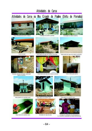 Atividades do Curso na Ilha Grande do Paulino (Delta do Parnaiba) 
Casa edificada ainda sem o reboco. Instalação de portas e janelas. Colocação do reboco externo. 
Horta da casa. Vista lateral da casa com reboco concluído. Vista frontal da casa com reboco concluído. 
Paredes internas de Adobe, ainda sem 
reboco e pintura. 
Vista interna da casa com reboco e pintura. Vista do Box para banho. 
Vista posterior do sanitário seco. Vista lateral do sanitário seco. Vista lateral do sanitário seco. 
Vista interna do sanitário seco. Atividade em sala de aula. Entrega do certificado de participação ao 
Sr. Fernando, proprietário da casa bioconstruída . 
Atividades do Curso 
- 64 - 
