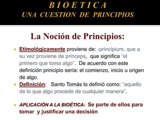  Etimológicamente proviene de: -principium, que a
su vez proviene de princeps, que significa “el
primero que toma algo”. De acuerdo con este
definición principio sería: el comienzo, inicio u origen
de algo.
 Definición: Santo Tomás lo definió como: “aquello
de lo que algo procede de cualquier manera”.
 APLICACIÓN A LA BIOÉTICA: Se parte de ellos para
tomar y justificar una decisión
 