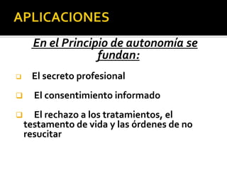 En el Principio de autonomía se
fundan:
 El secreto profesional
 El consentimiento informado
 El rechazo a los tratamientos, el
testamento de vida y las órdenes de no
resucitar
 