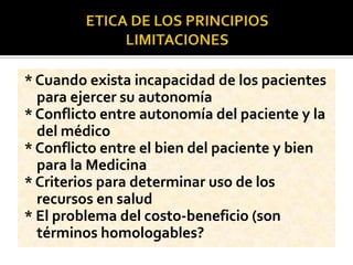 * Cuando exista incapacidad de los pacientes
para ejercer su autonomía
* Conflicto entre autonomía del paciente y la
del médico
* Conflicto entre el bien del paciente y bien
para la Medicina
* Criterios para determinar uso de los
recursos en salud
* El problema del costo-beneficio (son
términos homologables?
 