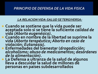 LA RELACIONVIDA-SALUD SETERGIVERSA:
 Cuando se sostiene que la vida puede ser
aceptada solo si se tiene la suficiente calidad de
vida (Aborto eugenésico).
 Cuando en nombre de la libertad se suprime la
vida (Aborto terapéutico; Aborto en caso de
violación; Eutanasia).
 Enfermedades del bienestar (drogadicción;
alcoholismo; abuso de medicamentos; desórdenes
de la alimentación).
 La Defensa a ultranza de la salud de algunos
lleva a descuidar la salud de millones de
personas en países subdesarrollados
 