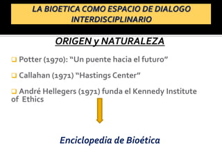 ORIGEN y NATURALEZA
 Potter (1970): “Un puente hacia el futuro”
 Callahan (1971) “Hastings Center”
 André Hellegers (1971) funda el Kennedy Institute
of Ethics
Enciclopedia de Bioética
 