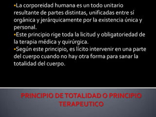 La corporeidad humana es un todo unitario
resultante de partes distintas, unificadas entre sí
orgánica y jerárquicamente por la existencia única y
personal.
Este principio rige toda la licitud y obligatoriedad de
la terapia médica y quirúrgica.
Según este principio, es lícito intervenir en una parte
del cuerpo cuando no hay otra forma para sanar la
totalidad del cuerpo.
 