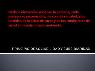 Dada la dimensión social de la persona, cada
persona es responsable, no solo de su salud, sIno
también de la salud de otros y de las condiciones de
salud en nuestro medio ambiente.
 