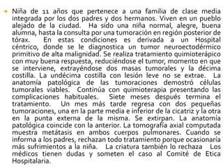  Niña de 11 años que pertenece a una familia de clase media
integrada por los dos padres y dos hermanos. Viven en un pueblo
alejado de la ciudad. Ha sido una niña normal, alegre, buena
alumna, hasta la consulta por una tumoración en región posterior de
tórax. En estas condiciones es derivada a un Hospital
céntrico, donde se le diagnostica un tumor neuroectodérmico
primitivo de alta malignidad. Se realiza tratamiento quimioterápico
con muy buena respuesta, reduciéndose el tumor, momento en que
se interviene, extrayéndose dos masas tumorales y la décima
costilla. La undécima costilla con lesión leve no se extrae. La
anatomía patológica de las tumoraciones demostró células
tumorales viables. Continúa con quimioterapia presentando las
complicaciones habituales. Siete meses después termina el
tratamiento. Un mes más tarde regresa con dos pequeñas
tumoraciones, una en la parte media e inferior de la cicatriz y la otra
en la punta externa de la misma. Se extirpan. La anatomía
patológica coincide con la anterior. La tomografía axial computada
muestra metátasis en ambos cuerpos pulmonares. Cuando se
informa a los padres, rechazan todo tratamiento porque ocasionaría
más sufrimientos a la niña. La criatura también lo rechaza Los
médicos tienen dudas y someten el caso al Comité de Etica
Hospitalaria.
 