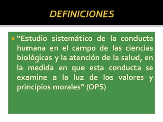  “Estudio sistemático de la conducta
humana en el campo de las ciencias
biológicas y la atención de la salud, en
la medida en que esta conducta se
examine a la luz de los valores y
principios morales” (OPS)
 