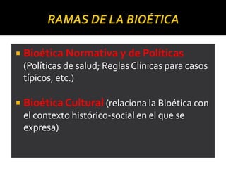  Bioética Normativa y de Políticas
(Políticas de salud; Reglas Clínicas para casos
típicos, etc.)
 Bioética Cultural (relaciona la Bioética con
el contexto histórico-social en el que se
expresa)
 