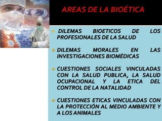  DILEMAS BIOETICOS DE LOS
PROFESIONALES DE LA SALUD
 DILEMAS MORALES EN LAS
INVESTIGACIONES BIOMÉDICAS
 CUESTIONES SOCIALES VINCULADAS
CON LA SALUD PUBLICA, LA SALUD
OCUPACIONAL Y LA ETICA DEL
CONTROL DE LA NATALIDAD
 CUESTIONES ETICAS VINCULADAS CON
LA PROTECCIÓN AL MEDIO AMBIENTE Y
A LOS ANIMALES
 