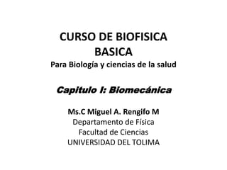 CURSO DE BIOFISICA
       BASICA
Para Biología y ciencias de la salud

 Capitulo I: Biomecánica

    Ms.C Miguel A. Rengifo M
     Departamento de Física
      Facultad de Ciencias
    UNIVERSIDAD DEL TOLIMA
 