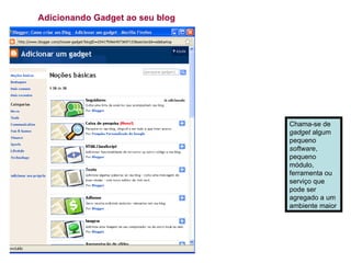 Adicionando Gadget ao seu blog Chama-se de  gadget  algum pequeno  software , pequeno módulo, ferramenta ou serviço que pode ser agregado a um ambiente maior  