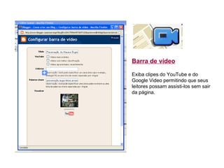 Barra de vídeo       Exiba clipes do YouTube e do Google Video permitindo que seus leitores possam assisti-los sem sair da página.  
