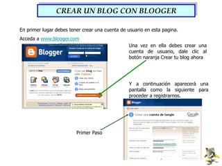 CREAR UN BLOG CON BLOOGEREn primer lugar debes tener crear una cuenta de usuario en esta pagina.Acceda a www.blooger.comUna vez en ella debes crear una cuenta de usuario, dale clic al botón naranja Crear tu blog ahoraY a continuación aparecerá una pantalla como la siguiente para proceder a registrarnos.Primer Paso