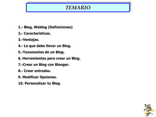 TEMARIO1.- Blog, Weblog (Definiciones)2.- Características.3.-Ventajas.4.- Lo que debe llevar un Blog.5.-Taxonomías de un Blog.6. Herramientas para crear un Blog.7.-Crear un Blog con Blooger.8.- Crear entradas.9. Modificar Opciones.10. Personalizar tu Blog.